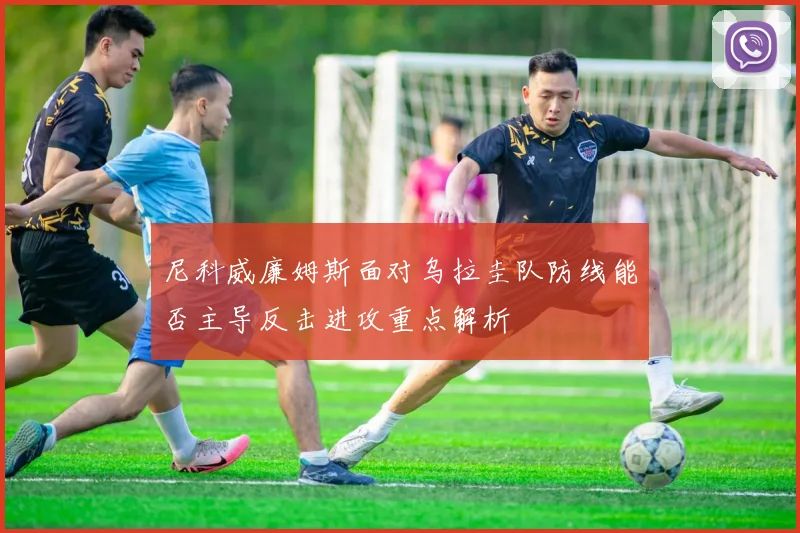 尼科威廉姆斯面对乌拉圭队防线能否主导反击进攻重点解析