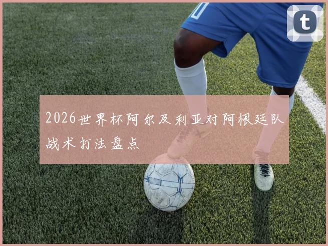 2026世界杯阿尔及利亚对阿根廷队战术打法盘点