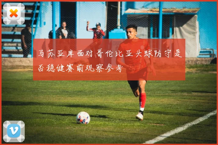 马苏亚库面对哥伦比亚头球防守是否稳健赛前观察参考