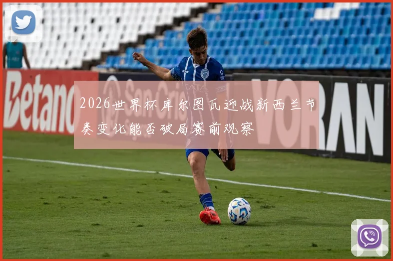 2026世界杯库尔图瓦迎战新西兰节奏变化能否破局赛前观察