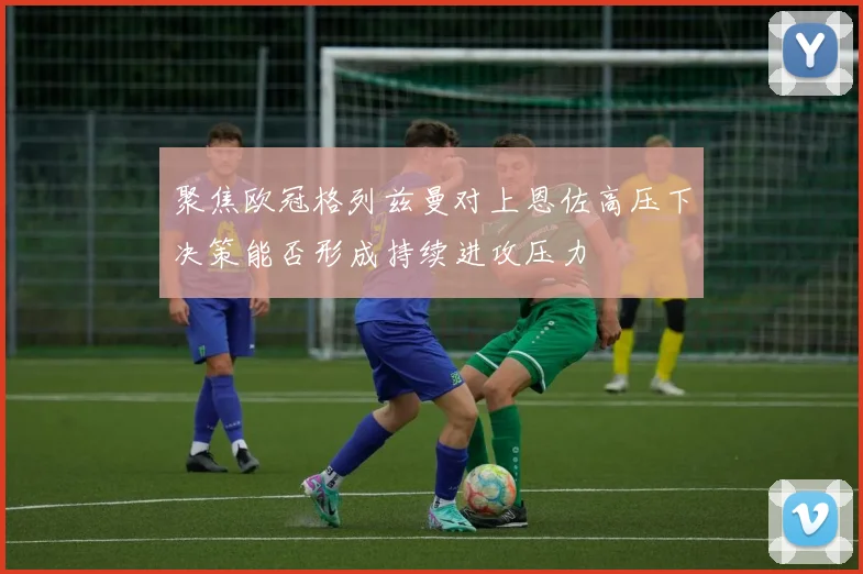 聚焦欧冠格列兹曼对上恩佐高压下决策能否形成持续进攻压力