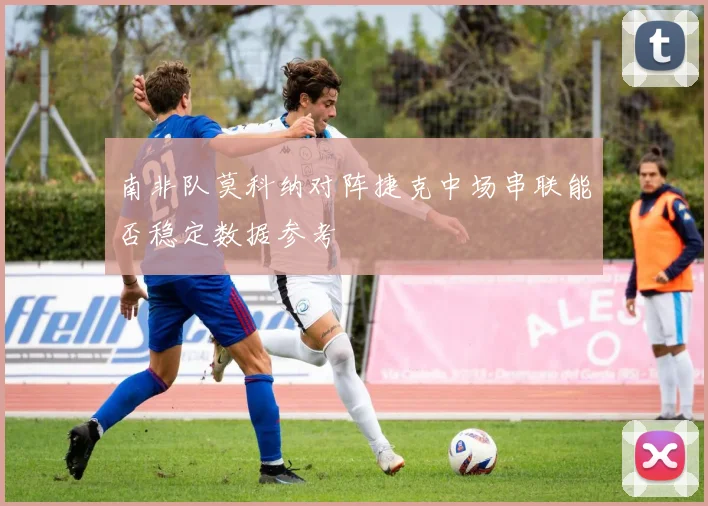 南非队莫科纳对阵捷克中场串联能否稳定数据参考