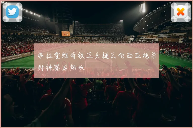 弗拉霍维奇铁卫头槌瓦伦西亚绝杀封神赛后热议