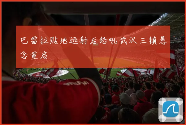 巴雷拉贴地远射后怒吼武汉三镇悬念重启
