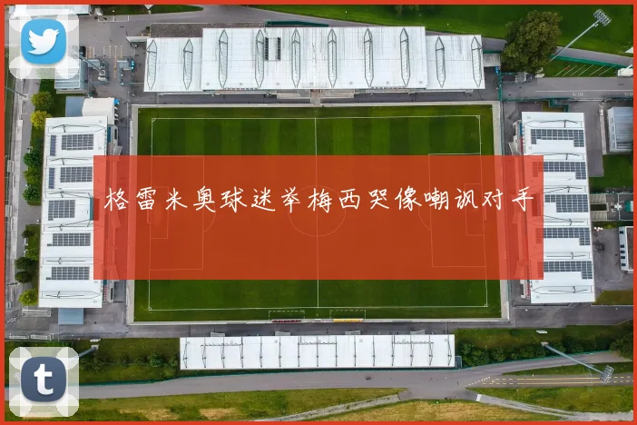 格雷米奥球迷举梅西哭像嘲讽对手