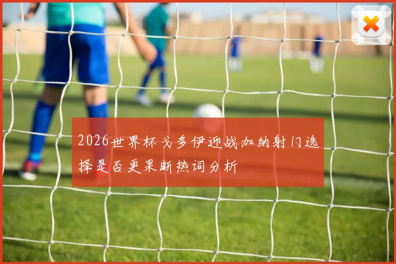 2026世界杯戈多伊迎战加纳射门选择是否更果断热词分析