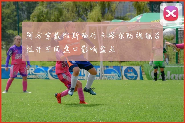 阿方索戴维斯面对卡塔尔防线能否拉开空间盘口影响盘点