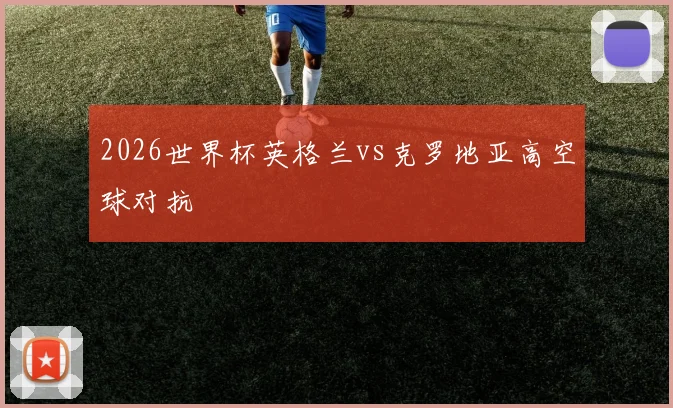 2026世界杯英格兰vs克罗地亚高空球对抗