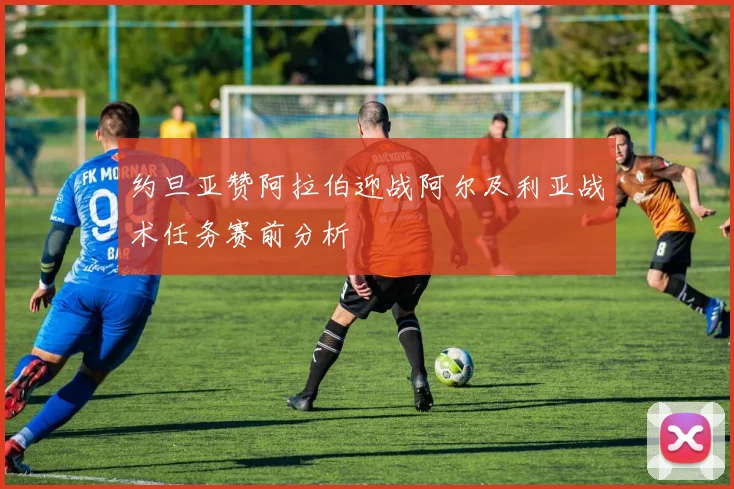 约旦亚赞阿拉伯迎战阿尔及利亚战术任务赛前分析