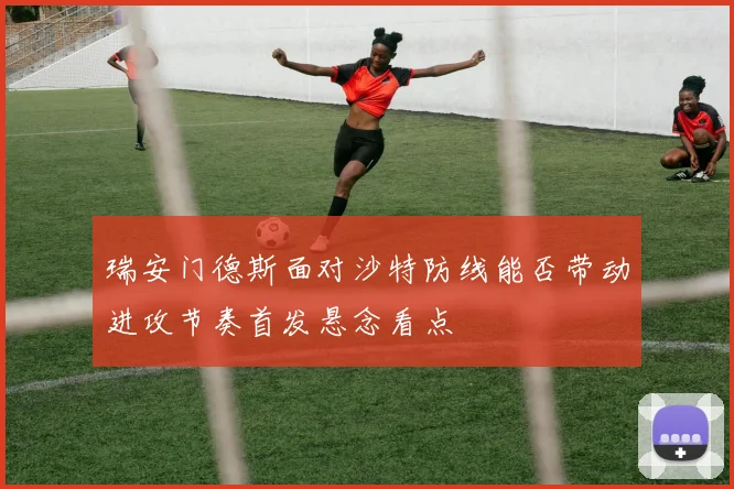 瑞安门德斯面对沙特防线能否带动进攻节奏首发悬念看点