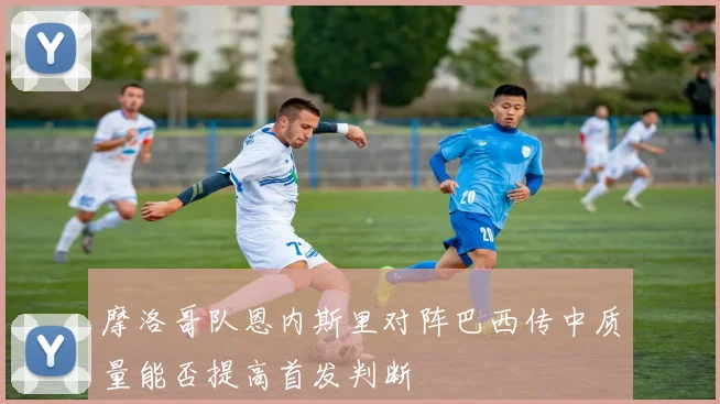 摩洛哥队恩内斯里对阵巴西传中质量能否提高首发判断