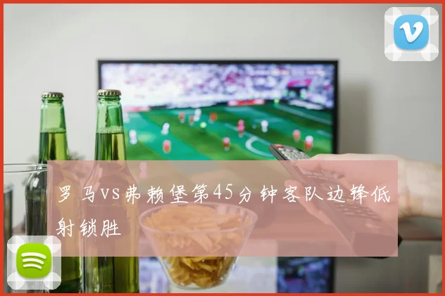 罗马vs弗赖堡第45分钟客队边锋低射锁胜