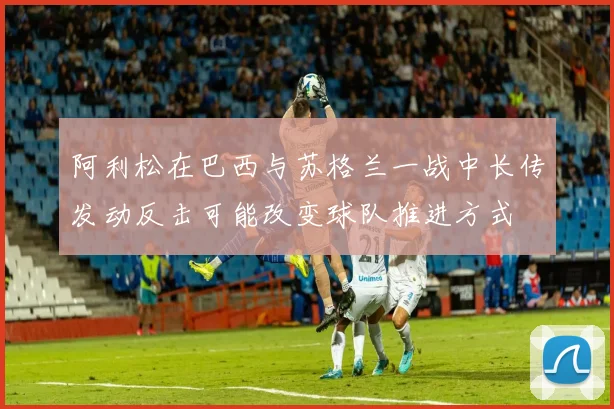 阿利松在巴西与苏格兰一战中长传发动反击可能改变球队推进方式