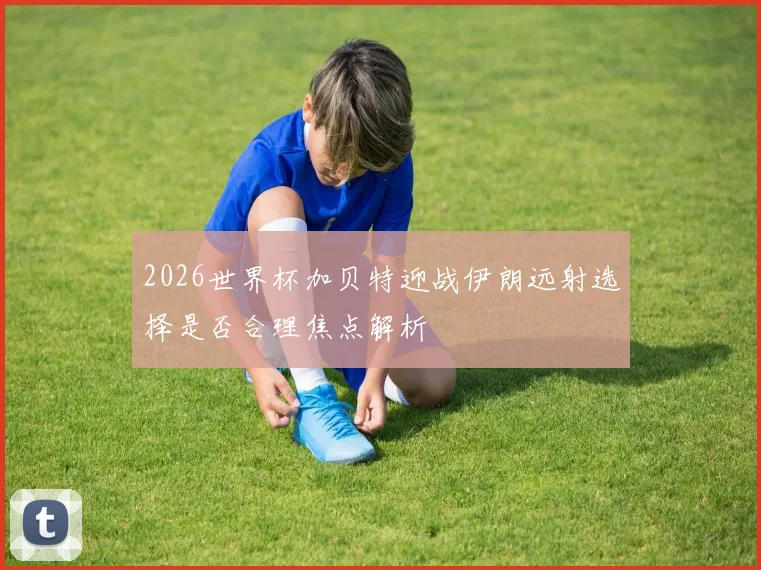 2026世界杯加贝特迎战伊朗远射选择是否合理焦点解析