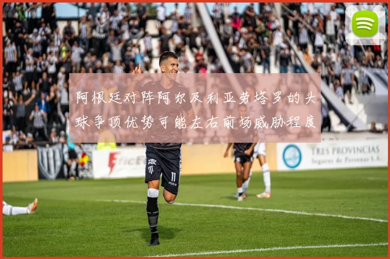 阿根廷对阵阿尔及利亚劳塔罗的头球争顶优势可能左右前场威胁程度
