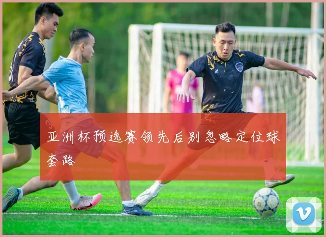 亚洲杯预选赛领先后别忽略定位球套路
