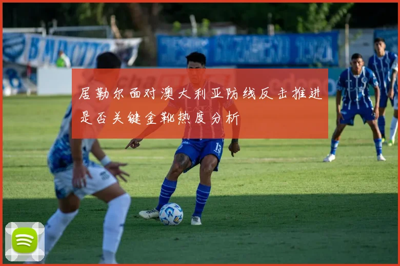 居勒尔面对澳大利亚防线反击推进是否关键金靴热度分析
