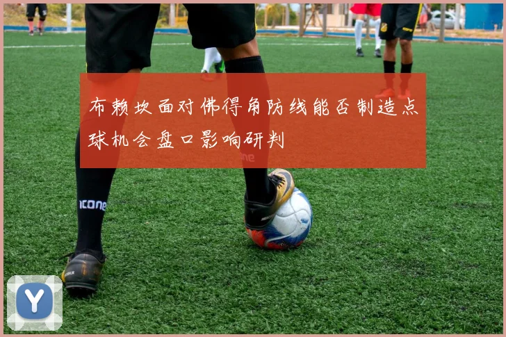 布赖坎面对佛得角防线能否制造点球机会盘口影响研判