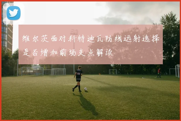维尔茨面对科特迪瓦防线远射选择是否增加前场支点解读