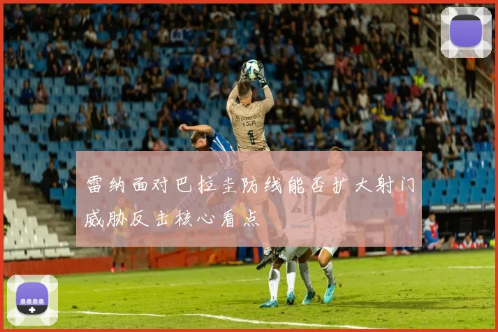雷纳面对巴拉圭防线能否扩大射门威胁反击核心看点