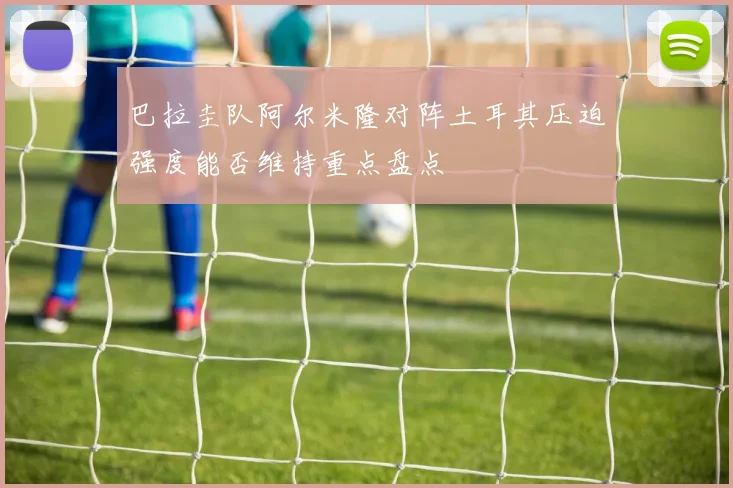 巴拉圭队阿尔米隆对阵土耳其压迫强度能否维持重点盘点