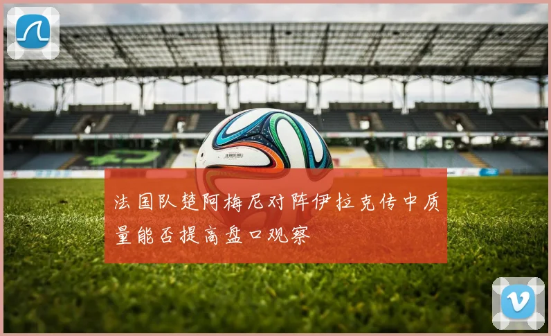 法国队楚阿梅尼对阵伊拉克传中质量能否提高盘口观察