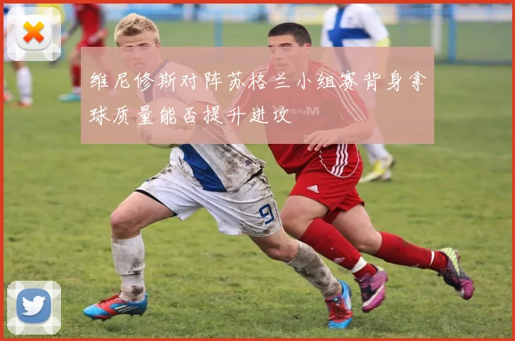 维尼修斯对阵苏格兰小组赛背身拿球质量能否提升进攻