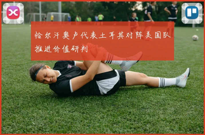 恰尔汗奥卢代表土耳其对阵美国队推进价值研判