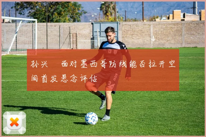 孙兴慜面对墨西哥防线能否拉开空间首发悬念评估