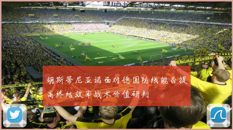 胡斯蒂尼亚诺面对德国防线能否提高终结效率战术价值研判
