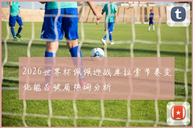 2026世界杯佩佩迎战库拉索节奏变化能否破局热词分析