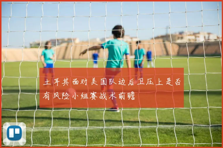 土耳其面对美国队边后卫压上是否有风险小组赛战术前瞻