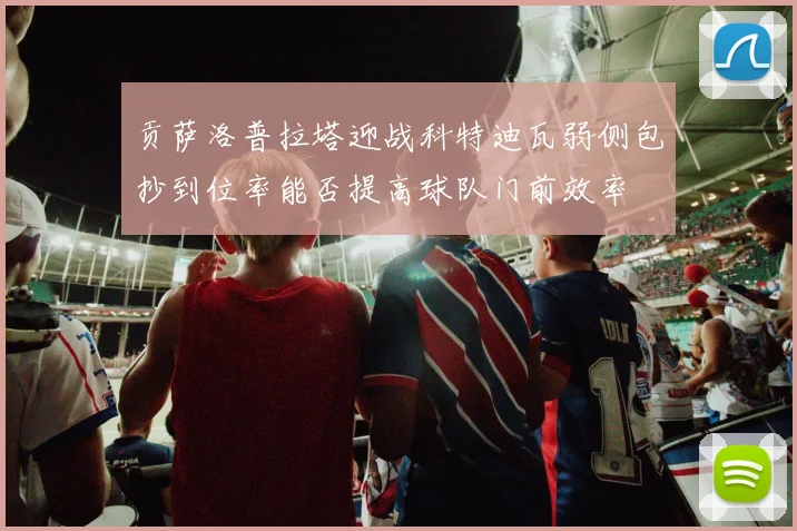 贡萨洛普拉塔迎战科特迪瓦弱侧包抄到位率能否提高球队门前效率