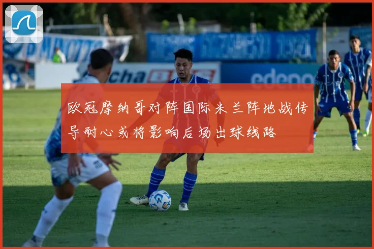 欧冠摩纳哥对阵国际米兰阵地战传导耐心或将影响后场出球线路