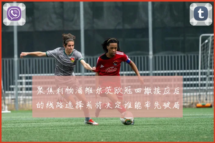聚焦利物浦维尔茨欧冠回撤接应后的线路选择或将决定谁能率先破局