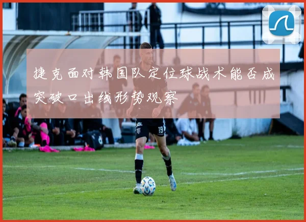 捷克面对韩国队定位球战术能否成突破口出线形势观察