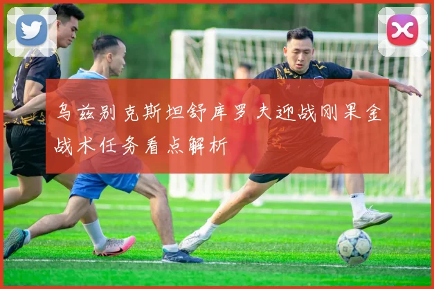 乌兹别克斯坦舒库罗夫迎战刚果金战术任务看点解析
