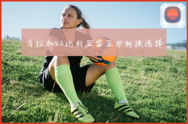 马拉加vs比利亚雷亚尔轮换选择