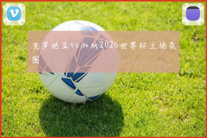 克罗地亚vs加纳2026世界杯主场氛围