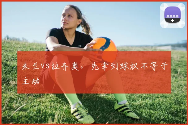 米兰vs拉齐奥，先拿到球权不等于主动
