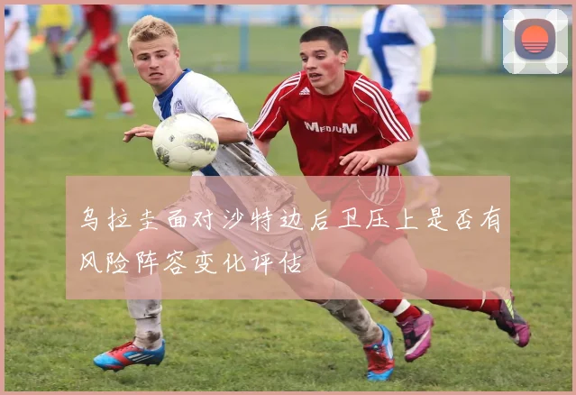 乌拉圭面对沙特边后卫压上是否有风险阵容变化评估