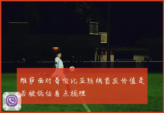 维萨面对哥伦比亚防线首发价值是否被低估看点梳理