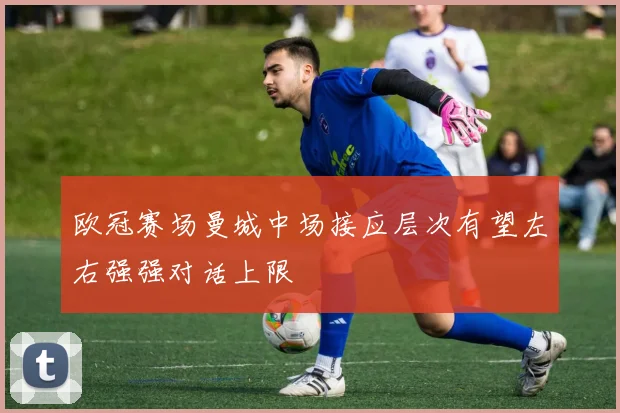 欧冠赛场曼城中场接应层次有望左右强强对话上限